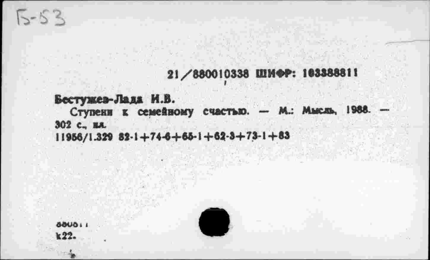 ﻿21/880010338 ШИФФ: 183388811
Бестуже*-Лад» И.В.
Ступени к семейному счастью. — Мысль, 1988.
302 с, ы.
11958/1.329 82-1+74-8+85-1+82-3+73-1+83
авиа,| К22.